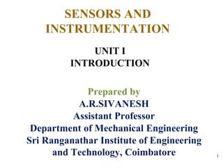 SENSORS AND
INSTRUMENTATION
UNIT I
INTRODUCTION
Prepared by
A.R.SIVANESH
Assistant Professor
Department of Mechanical Engineering
Sri Ranganathar Institute of Engineering
and Technology, Coimbatore 1
 