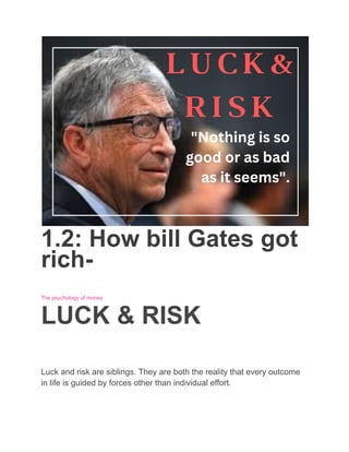1.2: How bill Gates got
rich-
The psychology of money
LUCK & RISK
Luck and risk are siblings. They are both the reality that every outcome
in life is guided by forces other than individual effort.
 