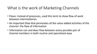 What is the work of Marketing Channels
• Flows: instead of processes, used this term to show flow of work
between intermediaries
• An important flow that permeates all the value added activities of the
channel- the flow of information
• Information can and does flow between every possible pair of
channel members in both routine and specialized ways
 
