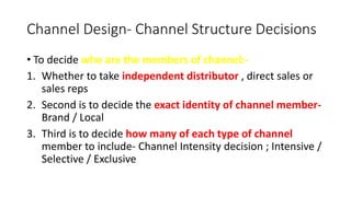 Channel Design- Channel Structure Decisions
• To decide who are the members of channel:-
1. Whether to take independent distributor , direct sales or
sales reps
2. Second is to decide the exact identity of channel member-
Brand / Local
3. Third is to decide how many of each type of channel
member to include- Channel Intensity decision ; Intensive /
Selective / Exclusive
 