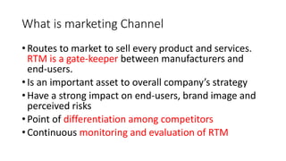 What is marketing Channel
• Routes to market to sell every product and services.
RTM is a gate-keeper between manufacturers and
end-users.
• Is an important asset to overall company’s strategy
• Have a strong impact on end-users, brand image and
perceived risks
• Point of differentiation among competitors
• Continuous monitoring and evaluation of RTM
 