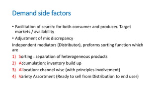 Demand side factors
• Facilitation of search: for both consumer and producer. Target
markets / availability
• Adjustment of mix discrepancy
Independent mediators (Distributor), preforms sorting function which
are
1) Sorting : separation of heterogeneous products
2) Accumulation: inventory build up
3) Allocation: channel wise (with principles involvement)
4) Variety Assortment (Ready to sell from Distribution to end user)
 