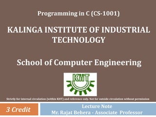 Programming in C (CS-1001)
KALINGA INSTITUTE OF INDUSTRIAL
TECHNOLOGY
School of Computer Engineering
3 Credit
Strictly for internal circulation (within KIIT) and reference only. Not for outside circulation without permission
Lecture Note
Mr. Rajat Behera - Associate Professor
 