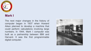 Mark I
The next major changes in the history of
computer began in 1937 when Howard
Aiken planned to develop a machine that
could perform calculations involving large
numbers. In 1944, Mark I computer was
built as a partnership between IBM and
Harvard. It was the first programmable
digital computer.
 