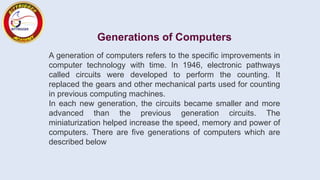 Generations of Computers
A generation of computers refers to the specific improvements in
computer technology with time. In 1946, electronic pathways
called circuits were developed to perform the counting. It
replaced the gears and other mechanical parts used for counting
in previous computing machines.
In each new generation, the circuits became smaller and more
advanced than the previous generation circuits. The
miniaturization helped increase the speed, memory and power of
computers. There are five generations of computers which are
described below
 