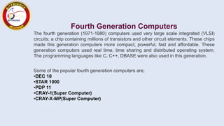 Fourth Generation Computers
The fourth generation (1971-1980) computers used very large scale integrated (VLSI)
circuits; a chip containing millions of transistors and other circuit elements. These chips
made this generation computers more compact, powerful, fast and affordable. These
generation computers used real time, time sharing and distributed operating system.
The programming languages like C, C++, DBASE were also used in this generation.
Some of the popular fourth generation computers are;
•DEC 10
•STAR 1000
•PDP 11
•CRAY-1(Super Computer)
•CRAY-X-MP(Super Computer)
 