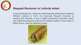 Stepped Reckoner or Leibnitz wheel
It was developed by a German mathematician-philosopher Gottfried
Wilhelm Leibnitz in 1673. He improved Pascal's invention to
develop this machine. It was a digital mechanical calculator which
was called the stepped reckoner as instead of gears it was made of
fluted drums. See the following image;
 