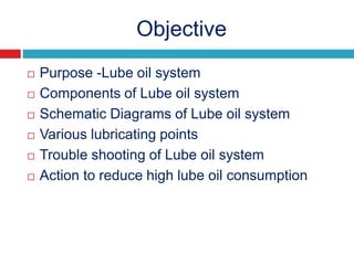 Objective
 Purpose -Lube oil system
 Components of Lube oil system
 Schematic Diagrams of Lube oil system
 Various lubricating points
 Trouble shooting of Lube oil system
 Action to reduce high lube oil consumption
 
