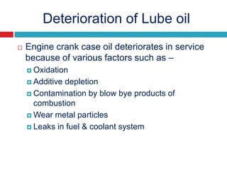 Deterioration of Lube oil
 Engine crank case oil deteriorates in service
because of various factors such as –
 Oxidation
 Additive depletion
 Contamination by blow bye products of
combustion
 Wear metal particles
 Leaks in fuel & coolant system
 