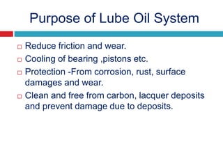 Purpose of Lube Oil System
 Reduce friction and wear.
 Cooling of bearing ,pistons etc.
 Protection -From corrosion, rust, surface
damages and wear.
 Clean and free from carbon, lacquer deposits
and prevent damage due to deposits.
 