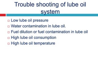 Trouble shooting of lube oil
system
 Low lube oil pressure
 Water contamination in lube oil.
 Fuel dilution or fuel contamination in lube oil
 High lube oil consumption
 High lube oil temperature
 