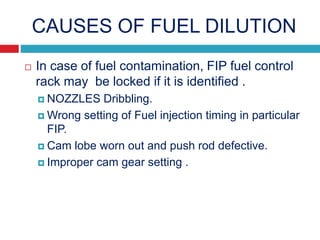 CAUSES OF FUEL DILUTION
 In case of fuel contamination, FIP fuel control
rack may be locked if it is identified .
 NOZZLES Dribbling.
 Wrong setting of Fuel injection timing in particular
FIP.
 Cam lobe worn out and push rod defective.
 Improper cam gear setting .
 