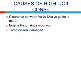 CAUSES OF HIGH L/OIL
CONSn.
 Clearance between Valve &Valve guide is
more.
 Engine Piston rings worn out.
 Turbo oil seal damaged
 
