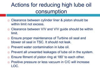 Actions for reducing high lube oil
consumption
 Clearance between cylinder liner & piston should be
within limit not excess.
 Clearance between V/V and V/V guide should be within
limit.
 Ensure proper maintenance of Turbine oil seal and
blower oil seal in TSC. It should not leak.
 Prevent water contamination in lube oil.
 Prevent all unwanted leakages of lube oil in the system.
 Ensure fitment of piston ring at 180’ to each other.
 Positive pressure or less vacuum in C/C will increase
LOC.
 