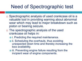 Need of Spectrographic test
 Spectrographic analysis of used crankcase oil is a
valuable tool in providing warning about abnormal
wear which may lead to major breakdown such as
piston or bearing seizure.
 The spectrographic analysis of the used
crankcase oil helps in:
 i. Predicting the required maintenance.
 ii. Scheduling the overhauls, thus avoiding
unexpected down time and thereby increasing the
loco availability.
 iii. Preventing engine failure resulting from the
incipient wear of engine components.
 