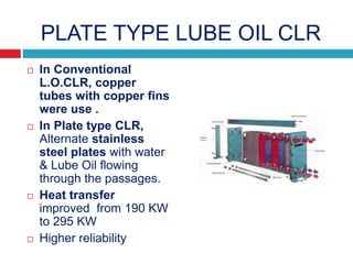 PLATE TYPE LUBE OIL CLR
 In Conventional
L.O.CLR, copper
tubes with copper fins
were use .
 In Plate type CLR,
Alternate stainless
steel plates with water
& Lube Oil flowing
through the passages.
 Heat transfer
improved from 190 KW
to 295 KW
 Higher reliability
 