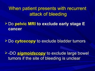 When patient presents with recurrent
When patient presents with recurrent
attack of bleeding
attack of bleeding
 Do
Do pelvic MRI
pelvic MRI to exclude early stage E
to exclude early stage E
cancer
cancer
 Do
Do cytoscopy
cytoscopy to exclude bladder tumors
to exclude bladder tumors
 -DO
-DO sigmoidscopy
sigmoidscopy to exclude large bowel
to exclude large bowel
tumors if the site of bleeding is unclear
tumors if the site of bleeding is unclear
 