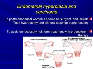 Endometrial hyperplasia and
Endometrial hyperplasia and
carcinoma
carcinoma
In postmenopausal women it should be surgical and include
In postmenopausal women it should be surgical and include
Total hystrectomy and bliateral salpingo-oophorectomy
Total hystrectomy and bliateral salpingo-oophorectomy
-
-
To avoid unnecessary risk form treatment with progesteron
To avoid unnecessary risk form treatment with progesteron
therapy
therapy
 