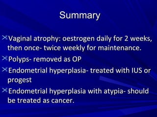 Summary
Summary
Vaginal atrophy: oestrogen daily for 2 weeks,
Vaginal atrophy: oestrogen daily for 2 weeks,
then once- twice weekly for maintenance.
then once- twice weekly for maintenance.
Polyps- removed as OP
Polyps- removed as OP
Endometrial hyperplasia- treated with IUS or
Endometrial hyperplasia- treated with IUS or
progest
progest
Endometrial hyperplasia with atypia- should
Endometrial hyperplasia with atypia- should
be treated as cancer.
be treated as cancer.
 
