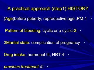 A practical approach (step1) HISTORY
A practical approach (step1) HISTORY
•
1
1
-
-
Age
Age(before puberty, reproductive age ,PM
(before puberty, reproductive age ,PM
(
(
•
2
2
-
-
Pattern of bleeding
Pattern of bleeding: cyclic or a cyclic
: cyclic or a cyclic
•
3Marital state
3Marital state: complication of pregnancy
: complication of pregnancy
•
4
4
Drug intake
Drug intake ,hormonal ttt, HRT
,hormonal ttt, HRT
•
:
:
5
5
previous
previous treatment
treatment
 