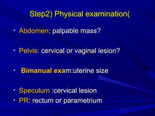 )
)
Step2) Physical examination
Step2) Physical examination
• Abdomen
Abdomen: palpable mass?
: palpable mass?
• Pelvis
Pelvis: cervical or vaginal lesion?
: cervical or vaginal lesion?
• Bimanual exa
Bimanual exam:uterine size
m:uterine size
• Speculum
Speculum :cervical lesion
:cervical lesion
• PR
PR: rectum or parametrium
: rectum or parametrium
 