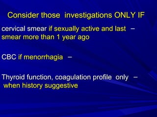 Consider those investigations ONLY IF
Consider those investigations ONLY IF
–
cervical smear
cervical smear if sexually active and last
if sexually active and last
smear more than 1 year ago
smear more than 1 year ago
–
CBC
CBC if menorrhagia
if menorrhagia
–
Thyroid function, coagulation profile only
Thyroid function, coagulation profile only
when history suggestive
when history suggestive
 