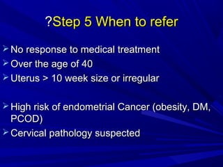 Step 5 When to refer
Step 5 When to refer
?
?
 No response to medical treatment
No response to medical treatment
 Over the age of 40
Over the age of 40
 Uterus > 10 week size or irregular
Uterus > 10 week size or irregular
 High risk of endometrial Cancer (obesity, DM,
High risk of endometrial Cancer (obesity, DM,
PCOD)
PCOD)
 Cervical pathology suspected
Cervical pathology suspected
 