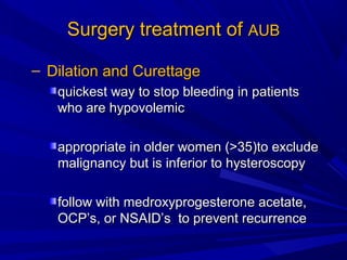 Surgery treatment of
Surgery treatment of AUB
AUB
– Dilation and Curettage
Dilation and Curettage
quickest way to stop bleeding in patients
quickest way to stop bleeding in patients
who are hypovolemic
who are hypovolemic
appropriate in older women (>35)to exclude
appropriate in older women (>35)to exclude
malignancy but is inferior to hysteroscopy
malignancy but is inferior to hysteroscopy
follow with medroxyprogesterone acetate,
follow with medroxyprogesterone acetate,
OCP’s, or NSAID’s to prevent recurrence
OCP’s, or NSAID’s to prevent recurrence
 