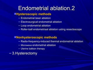 2
2
.
.
Endometrial ablation
Endometrial ablation
Hysteroscopic methods
Hysteroscopic methods
– Endometrial laser ablation
Endometrial laser ablation
– Electrosurgical endometrial ablation
Electrosurgical endometrial ablation
– Loop endometrial ablation
Loop endometrial ablation
– Roller-ball endometriaal ablation usting resectoscope
Roller-ball endometriaal ablation usting resectoscope
Nonhysteroscopic methods
Nonhysteroscopic methods
– Radio-frequency-induced thermal endometrial ablation
Radio-frequency-induced thermal endometrial ablation
– Microwave
Microwave endometrial ablation
endometrial ablation
– Uterine balloon therapy
Uterine balloon therapy
– 3.Hysterectomy
3.Hysterectomy
 