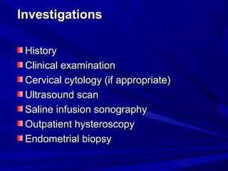 Investigations
Investigations
History
History
Clinical examination
Clinical examination
Cervical cytology (if appropriate(
Cervical cytology (if appropriate(
Ultrasound scan
Ultrasound scan
Saline infusion sonography
Saline infusion sonography
Outpatient hysteroscopy
Outpatient hysteroscopy
Endometrial biopsy
Endometrial biopsy
 