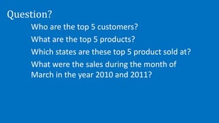 Question?
Who are the top 5 customers?
What are the top 5 products?
Which states are these top 5 product sold at?
What were the sales during the month of
March in the year 2010 and 2011?
 