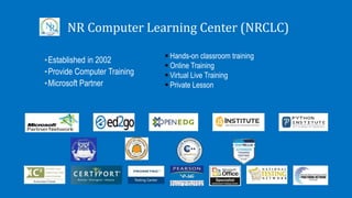 NR Computer Learning Center (NRCLC)
•Established in 2002
•Provide Computer Training
•Microsoft Partner
 Hands-on classroom training
 Online Training
 Virtual Live Training
 Private Lesson
 