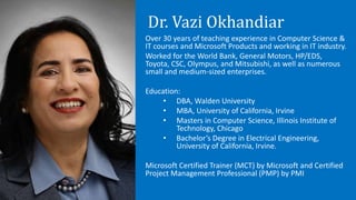 Dr. Vazi Okhandiar
Over 30 years of teaching experience in Computer Science &
IT courses and Microsoft Products and working in IT industry.
Worked for the World Bank, General Motors, HP/EDS,
Toyota, CSC, Olympus, and Mitsubishi, as well as numerous
small and medium-sized enterprises.
Education:
• DBA, Walden University
• MBA, University of California, Irvine
• Masters in Computer Science, Illinois Institute of
Technology, Chicago
• Bachelor’s Degree in Electrical Engineering,
University of California, Irvine.
Microsoft Certified Trainer (MCT) by Microsoft and Certified
Project Management Professional (PMP) by PMI
 