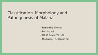 Classification, Morphology and
Pathogenesis of Malaria
◦ Himanshu Shekhar
◦ Roll No. 41
◦ MBBS Batch 2021-22
◦ Moderator: Dr. Rajesh Sir
 