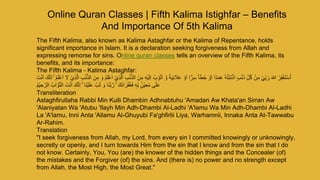 Online Quran Classes | Fifth Kalima Istighfar – Benefits
And Importance Of 5th Kalima
The Fifth Kalima, also known as Kalima Astaghfar or the Kalima of Repentance, holds
significant importance in Islam. It is a declaration seeking forgiveness from Allah and
expressing remorse for sins. Online quran classes tells an overview of the Fifth Kalima, its
benefits, and its importance:
The Fifth Kalima - Kalima Astaghfar:
‫و‬ ً‫ة‬َ‫ي‬ِ‫ن‬ َ
‫َل‬َ‫ع‬ ْ‫و‬َ‫ا‬ ‫ا‬ًّ‫ر‬ِ‫س‬ ً‫ا‬َ‫ط‬َ‫خ‬ ْ‫و‬َ‫ا‬ ‫ًا‬‫د‬َ‫م‬َ‫ع‬ ٗ‫ه‬ُ‫ت‬ْ‫ب‬َ‫ن‬ْ‫ذ‬َ‫ا‬ ٍ‫ب‬ْ‫ن‬َ‫ذ‬ ِِّ‫ل‬ُ‫ك‬ ْ‫ن‬ِ‫م‬ ْ‫ي‬ِِّ‫ب‬ َ‫ر‬ َ ‫ه‬
‫ّٰللا‬ ُ‫ر‬ِ‫ف‬ْ‫غ‬َ‫ت‬ْ‫س‬َ‫أ‬
ِ‫م‬ ِ‫ه‬ْ‫ي‬َ‫ل‬ِ‫ا‬ ُ‫ب‬ ْ‫و‬ُ‫ت‬َ‫ا‬
ْ‫ي‬ِ‫ذ‬‫ال‬ ِ‫ب‬ْ‫ن‬‫الذ‬ َ‫ن‬ِ‫م‬ َ‫و‬ ُ‫م‬َ‫ل‬ْ‫ع‬َ‫ا‬ ْ‫ي‬ِ‫ذ‬‫ال‬ ِ‫ب‬ْ‫ن‬‫الذ‬ َ‫ن‬
َ‫ت‬ْ‫ن‬َ‫ا‬ َ‫ك‬‫ن‬ِ‫ا‬ ۚ ُ‫م‬َ‫ل‬ْ‫ع‬َ‫ا‬ َ
‫َل‬
ْ‫ي‬ ِ‫ح‬‫الر‬ ُ‫اب‬‫و‬‫الت‬ َ‫ت‬ْ‫ن‬َ‫ا‬ َ‫ك‬‫ن‬ِ‫ا‬ ۚ ‫َا‬‫ن‬ْ‫ي‬َ‫ل‬َ‫ع‬ ْ‫ب‬ُ‫ت‬ َ‫و‬ ‫َا‬‫ن‬‫ب‬‫ر‬ ۚ َ‫َك‬‫ن‬‫ا‬َ‫ر‬ْ‫ف‬ُ‫غ‬َ‫ف‬ ٖ‫ِّه‬ِ‫ب‬ ٍٍۢ‫ْن‬‫ي‬ِ‫ع‬ُ‫م‬ ‫ى‬ٰ‫ل‬َ‫ع‬
ُ‫م‬
Transliteration
Astaghfirullaha Rabbi Min Kulli Dhambin Adhnabtuhu 'Amadan Aw Khata'an Sirran Aw
'Alaniyatan Wa 'Atubu 'Ilayh Min Adh-Dhambi Al-Ladhi 'A'lamu Wa Min Adh-Dhambi Al-Ladhi
La 'A'lamu, Inni Anta 'Allamu Al-Ghuyubi Fa'ghfirlii Liya, Warhamnii, Innaka Anta At-Tawwabu
Ar-Rahim.
Translation
"I seek forgiveness from Allah, my Lord, from every sin I committed knowingly or unknowingly,
secretly or openly, and I turn towards Him from the sin that I know and from the sin that I do
not know. Certainly, You, You (are) the knower of the hidden things and the Concealer (of)
the mistakes and the Forgiver (of) the sins. And (there is) no power and no strength except
from Allah, the Most High, the Most Great."
 