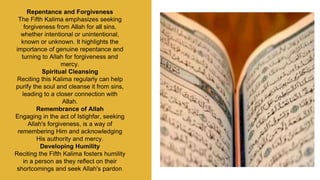 Repentance and Forgiveness
The Fifth Kalima emphasizes seeking
forgiveness from Allah for all sins,
whether intentional or unintentional,
known or unknown. It highlights the
importance of genuine repentance and
turning to Allah for forgiveness and
mercy.
Spiritual Cleansing
Reciting this Kalima regularly can help
purify the soul and cleanse it from sins,
leading to a closer connection with
Allah.
Remembrance of Allah
Engaging in the act of Istighfar, seeking
Allah's forgiveness, is a way of
remembering Him and acknowledging
His authority and mercy.
Developing Humility
Reciting the Fifth Kalima fosters humility
in a person as they reflect on their
shortcomings and seek Allah's pardon.
 