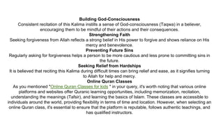 Building God-Consciousness
Consistent recitation of this Kalima instills a sense of God-consciousness (Taqwa) in a believer,
encouraging them to be mindful of their actions and their consequences.
Strengthening Faith
Seeking forgiveness from Allah reflects a strong belief in His power to forgive and shows reliance on His
mercy and benevolence.
Preventing Future Sins
Regularly asking for forgiveness helps a person to be more cautious and less prone to committing sins in
the future.
Seeking Relief from Hardships
It is believed that reciting this Kalima during difficult times can bring relief and ease, as it signifies turning
to Allah for help and mercy.
Online Quran Classes
As you mentioned "Online Quran Classes for kids " in your query, it's worth noting that various online
platforms and websites offer Quranic learning opportunities, including memorization, recitation,
understanding the meanings (Tafsir), and learning the basics of Islam. These classes are accessible to
individuals around the world, providing flexibility in terms of time and location. However, when selecting an
online Quran class, it's essential to ensure that the platform is reputable, follows authentic teachings, and
has qualified instructors.
 
