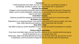 Translation:
"I seek forgiveness from Allah, my Lord, from every sin I committed knowingly or
unknowingly, secretly or openly, and I turn towards Him in repentance."
Increase Good Deeds
Engage in acts of worship and perform good deeds to outweigh the bad ones. Doing good
deeds, such as charity (Sadaqah), helping others, and being kind and compassionate, are
ways to earn Allah's forgiveness.
Avoid Bad Company
Distance yourself from people or environments that may lead you to commit sins again.
Be Patient and Persistent
Repentance is an ongoing process. If you stumble and commit the same sin again, don't lose
hope. Keep repenting and seeking Allah's forgiveness with sincerity.
Seek Allah's Help
Ask Allah to help you remain steadfast on the right path and seek His assistance in avoiding
sins.
Perform Hajj (if applicable)
If you have committed major sins and have the means to do so, consider performing Hajj as
an act of repentance, as it can expiate major sins.
Remember, Allah is the Most Merciful and Forgiving. He loves when His servants turn to Him
in repentance, and He promises to forgive those who sincerely seek His forgiveness.
 