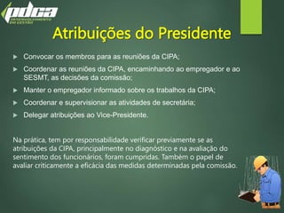 Atribuições do Presidente
 Convocar os membros para as reuniões da CIPA;
 Coordenar as reuniões da CIPA, encaminhando ao empregador e ao
SESMT, as decisões da comissão;
 Manter o empregador informado sobre os trabalhos da CIPA;
 Coordenar e supervisionar as atividades de secretária;
 Delegar atribuições ao Vice-Presidente.
Na prática, tem por responsabilidade verificar previamente se as
atribuições da CIPA, principalmente no diagnóstico e na avaliação do
sentimento dos funcionários, foram cumpridas. Também o papel de
avaliar criticamente a eficácia das medidas determinadas pela comissão.
 