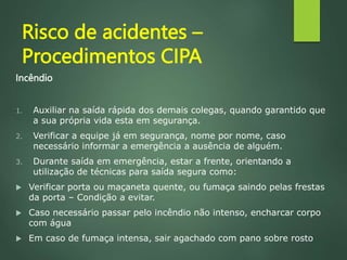 Risco de acidentes –
Procedimentos CIPA
Incêndio
1. Auxiliar na saída rápida dos demais colegas, quando garantido que
a sua própria vida esta em segurança.
2. Verificar a equipe já em segurança, nome por nome, caso
necessário informar a emergência a ausência de alguém.
3. Durante saída em emergência, estar a frente, orientando a
utilização de técnicas para saída segura como:
 Verificar porta ou maçaneta quente, ou fumaça saindo pelas frestas
da porta – Condição a evitar.
 Caso necessário passar pelo incêndio não intenso, encharcar corpo
com água
 Em caso de fumaça intensa, sair agachado com pano sobre rosto
 
