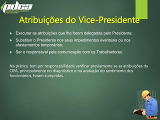 Atribuições do Vice-Presidente
 Executar as atribuições que lhe forem delegadas pelo Presidente;
 Substituir o Presidente nos seus impedimentos eventuais ou nos
afastamentos temporários;
 Ser o responsável pela comunicação com os Trabalhadores.
Na prática, tem por responsabilidade verificar previamente se as atribuições da
CIPA, principalmente no diagnóstico e na avaliação do sentimento dos
funcionários, foram cumpridas.
 