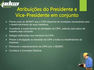 Atribuições do Presidente e
Vice-Presidente em conjunto
 Prever junto ao SESMT que a CIPA disponha de condições necessárias para
o desenvolvimento de seus trabalhos;
 Coordenar e supervisionar as atividades da CIPA, zelando para plano de
trabalho seja cumprido
 Delegar atribuições aos membros da CIPA;
 Prever a divulgação as decisões da CIPA a todos os trabalhadores da
empresa;
 Promover o relacionamento da CIPA com o SESMT;
 Constituir a Comissão Eleitoral.
 
