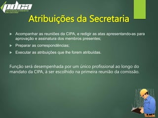 Atribuições da Secretaria
 Acompanhar as reuniões da CIPA, e redigir as atas apresentando-as para
aprovação e assinatura dos membros presentes;
 Preparar as correspondências;
 Executar as atribuições que lhe forem atribuídas.
Função será desempenhada por um único profissional ao longo do
mandato da CIPA, à ser escolhido na primeira reunião da comissão.
 