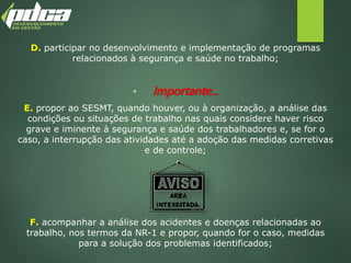 D. participar no desenvolvimento e implementação de programas
relacionados à segurança e saúde no trabalho;
 Importante...
E. propor ao SESMT, quando houver, ou à organização, a análise das
condições ou situações de trabalho nas quais considere haver risco
grave e iminente à segurança e saúde dos trabalhadores e, se for o
caso, a interrupção das atividades até a adoção das medidas corretivas
e de controle;
F. acompanhar a análise dos acidentes e doenças relacionadas ao
trabalho, nos termos da NR-1 e propor, quando for o caso, medidas
para a solução dos problemas identificados;
 