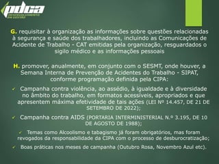 G. requisitar à organização as informações sobre questões relacionadas
à segurança e saúde dos trabalhadores, incluindo as Comunicações de
Acidente de Trabalho - CAT emitidas pela organização, resguardados o
sigilo médico e as informações pessoais
H. promover, anualmente, em conjunto com o SESMT, onde houver, a
Semana Interna de Prevenção de Acidentes do Trabalho - SIPAT,
conforme programação definida pela CIPA:
 Campanha contra violência, ao assédio, à igualdade e à diversidade
no âmbito do trabalho, em formatos acessíveis, apropriados e que
apresentem máxima efetividade de tais ações (LEI Nº 14.457, DE 21 DE
SETEMBRO DE 2022);
 Campanha contra AIDS (PORTARIA INTERMINISTERIAL N.º 3.195, DE 10
DE AGOSTO DE 1988);
 Temas como Alcoolismo e tabagismo já foram obrigatórios, mas foram
revogados da responsabilidade da CIPA com o processo de desburocratização;
 Boas práticas nos meses de campanha (Outubro Rosa, Novembro Azul etc).
 