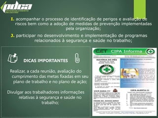 I. acompanhar o processo de identificação de perigos e avaliação de
riscos bem como a adoção de medidas de prevenção implementadas
pela organização;
J. participar no desenvolvimento e implementação de programas
relacionados à segurança e saúde no trabalho;
DICAS IMPORTANTES
Realizar, a cada reunião, avaliação do
cumprimento das metas fixadas em seu
plano de trabalho e no plano de ação;
Divulgar aos trabalhadores informações
relativas à segurança e saúde no
trabalho;
 