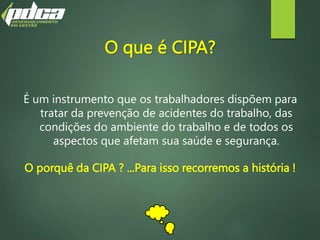 O que é CIPA?
É um instrumento que os trabalhadores dispõem para
tratar da prevenção de acidentes do trabalho, das
condições do ambiente do trabalho e de todos os
aspectos que afetam sua saúde e segurança.
O porquê da CIPA ? ...Para isso recorremos a história !
 