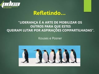 Refletindo…
“LIDERANÇA É A ARTE DE MOBILIZAR OS
OUTROS PARA QUE ESTES
QUEIRAM LUTAR POR ASPIRAÇÕES COMPARTILHADAS”.
Kouses e Posner
 