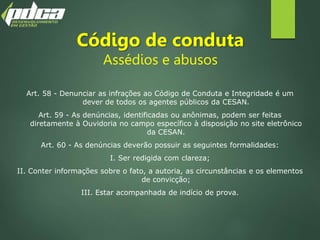 Código de conduta
Assédios e abusos
Art. 58 - Denunciar as infrações ao Código de Conduta e Integridade é um
dever de todos os agentes públicos da CESAN.
Art. 59 - As denúncias, identificadas ou anônimas, podem ser feitas
diretamente à Ouvidoria no campo específico à disposição no site eletrônico
da CESAN.
Art. 60 - As denúncias deverão possuir as seguintes formalidades:
I. Ser redigida com clareza;
II. Conter informações sobre o fato, a autoria, as circunstâncias e os elementos
de convicção;
III. Estar acompanhada de indício de prova.
 