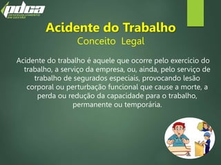 Acidente do Trabalho
Conceito Legal
Acidente do trabalho é aquele que ocorre pelo exercício do
trabalho, a serviço da empresa, ou, ainda, pelo serviço de
trabalho de segurados especiais, provocando lesão
corporal ou perturbação funcional que cause a morte, a
perda ou redução da capacidade para o trabalho,
permanente ou temporária.
 